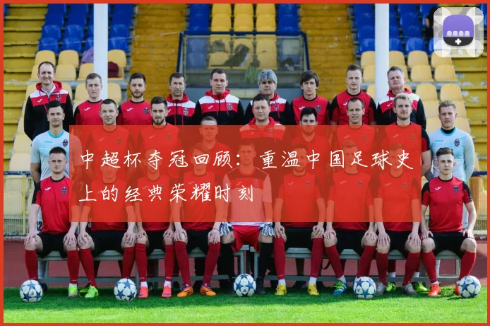 中超杯夺冠回顾:重温中国足球史上的经典荣耀时刻