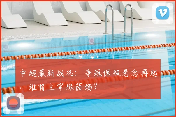 中超最新战况:争冠保级悬念再起,谁将主宰绿茵场?