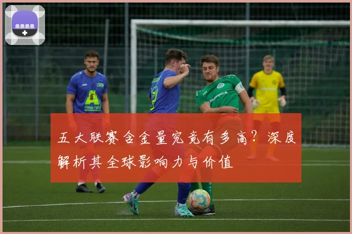 五大联赛含金量究竟有多高?深度解析其全球影响力与价值