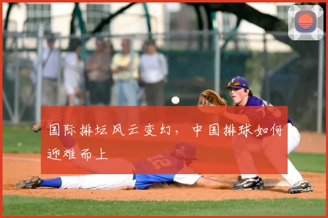 国际排坛风云变幻,中国排球如何迎难而上
