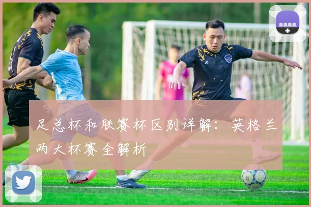 足总杯和联赛杯区别详解:英格兰两大杯赛全解析